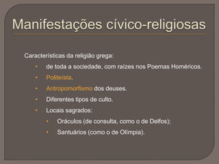 Características da religião grega:
• de toda a sociedade, com raízes nos Poemas Homéricos.
• Politeísta.
• Antropomorfismo dos deuses.
• Diferentes tipos de culto.
• Locais sagrados:
• Oráculos (de consulta, como o de Delfos);
• Santuários (como o de Olímpia).
 