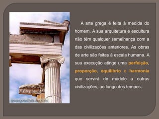 A arte grega é feita à medida do
homem. A sua arquitetura e escultura
não têm qualquer semelhança com a
das civilizações anteriores. As obras
de arte são feitas à escala humana. A
sua execução atinge uma perfeição,
proporção, equilíbrio e harmonia
que servirá de modelo a outras
civilizações, ao longo dos tempos.
 