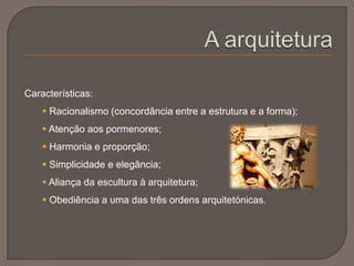 Características:
 Racionalismo (concordância entre a estrutura e a forma);
 Atenção aos pormenores;
 Harmonia e proporção;
 Simplicidade e elegância;
 Aliança da escultura à arquitetura;
 Obediência a uma das três ordens arquitetónicas.
 