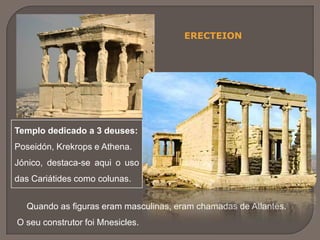ERECTEION
Templo dedicado a 3 deuses:
Poseidón, Krekrops e Athena.
Jónico, destaca-se aqui o uso
das Cariátides como colunas.
Quando as figuras eram masculinas, eram chamadas de Atlantes.
O seu construtor foi Mnesicles.
 