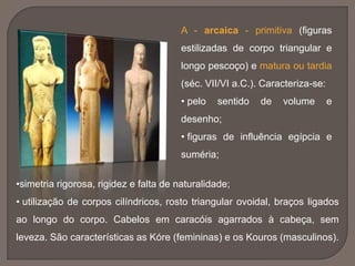A - arcaica - primitiva (figuras
estilizadas de corpo triangular e
longo pescoço) e matura ou tardia
(séc. VII/VI a.C.). Caracteriza-se:
• pelo sentido de volume e
desenho;
• figuras de influência egípcia e
suméria;
•simetria rigorosa, rigidez e falta de naturalidade;
• utilização de corpos cilíndricos, rosto triangular ovoidal, braços ligados
ao longo do corpo. Cabelos em caracóis agarrados à cabeça, sem
leveza. São características as Kóre (femininas) e os Kouros (masculinos).
 
