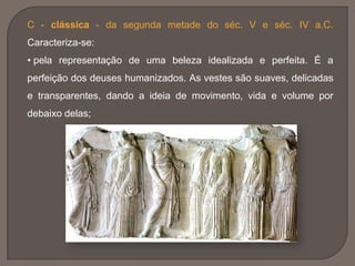 C - clássica - da segunda metade do séc. V e séc. IV a.C.
Caracteriza-se:
• pela representação de uma beleza idealizada e perfeita. É a
perfeição dos deuses humanizados. As vestes são suaves, delicadas
e transparentes, dando a ideia de movimento, vida e volume por
debaixo delas;
 