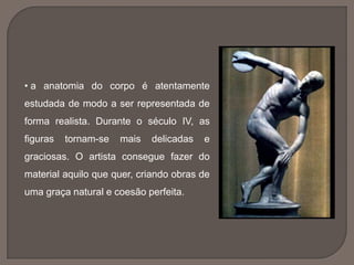 • a anatomia do corpo é atentamente
estudada de modo a ser representada de
forma realista. Durante o século IV, as
figuras tornam-se mais delicadas e
graciosas. O artista consegue fazer do
material aquilo que quer, criando obras de
uma graça natural e coesão perfeita.
 