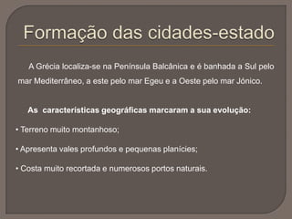 A Grécia localiza-se na Península Balcânica e é banhada a Sul pelo
mar Mediterrâneo, a este pelo mar Egeu e a Oeste pelo mar Jónico.
As características geográficas marcaram a sua evolução:
• Terreno muito montanhoso;
• Apresenta vales profundos e pequenas planícies;
• Costa muito recortada e numerosos portos naturais.
 