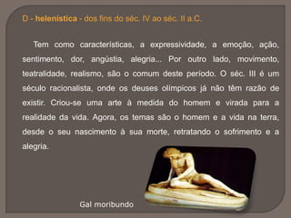 D - helenística - dos fins do séc. IV ao séc. II a.C.
Tem como características, a expressividade, a emoção, ação,
sentimento, dor, angústia, alegria... Por outro lado, movimento,
teatralidade, realismo, são o comum deste período. O séc. III é um
século racionalista, onde os deuses olímpicos já não têm razão de
existir. Criou-se uma arte à medida do homem e virada para a
realidade da vida. Agora, os temas são o homem e a vida na terra,
desde o seu nascimento à sua morte, retratando o sofrimento e a
alegria.
Gal moribundo
 