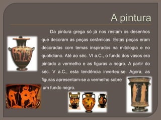 Da pintura grega só já nos restam os desenhos
que decoram as peças cerâmicas. Estas peças eram
decoradas com temas inspirados na mitologia e no
quotidiano. Até ao séc. VI a.C., o fundo dos vasos era
pintado a vermelho e as figuras a negro. A partir do
séc. V a.C., esta tendência inverteu-se. Agora, as
figuras apresentam-se a vermelho sobre
um fundo negro.
 
