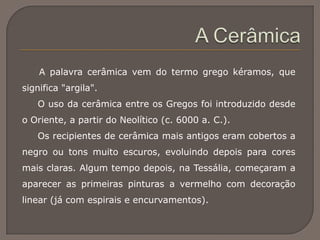 A palavra cerâmica vem do termo grego kéramos, que
significa "argila".
O uso da cerâmica entre os Gregos foi introduzido desde
o Oriente, a partir do Neolítico (c. 6000 a. C.).
Os recipientes de cerâmica mais antigos eram cobertos a
negro ou tons muito escuros, evoluindo depois para cores
mais claras. Algum tempo depois, na Tessália, começaram a
aparecer as primeiras pinturas a vermelho com decoração
linear (já com espirais e encurvamentos).
 