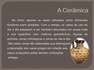 No início, apenas os vasos utilizados como oferendas
fúnebres eram pintados. Com o tempo, os vasos de uso do
dia a dia passaram a ser também decorados em quase toda
a sua superfície com motivos geométricos, figuras de
animais, cenas mitológicas e cenas do dia-a-dia.
São estas cenas tão elaboradas que distinguem
a decoração dos vasos gregos em relação aos
vasos produzidos pelas demais civilizações
antigas.
 