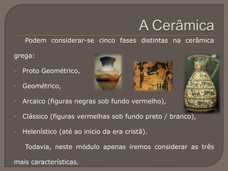 Podem considerar-se cinco fases distintas na cerâmica
grega:
• Proto Geométrico,
• Geométrico,
• Arcaico (figuras negras sob fundo vermelho),
• Clássico (figuras vermelhas sob fundo preto / branco),
• Helenístico (até ao inicio da era cristã).
Todavia, neste módulo apenas iremos considerar as três
mais características.
 