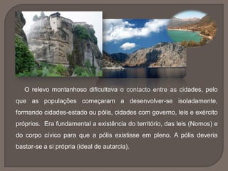 O relevo montanhoso dificultava o contacto entre as cidades, pelo
que as populações começaram a desenvolver-se isoladamente,
formando cidades-estado ou pólis, cidades com governo, leis e exército
próprios. Era fundamental a existência do território, das leis (Nomos) e
do corpo cívico para que a pólis existisse em pleno. A pólis deveria
bastar-se a si própria (ideal de autarcia).
 