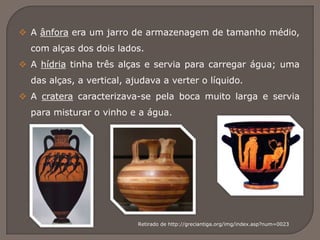  A ânfora era um jarro de armazenagem de tamanho médio,
com alças dos dois lados.
 A hídria tinha três alças e servia para carregar água; uma
das alças, a vertical, ajudava a verter o líquido.
 A cratera caracterizava-se pela boca muito larga e servia
para misturar o vinho e a água.
Retirado de http://greciantiga.org/img/index.asp?num=0023
 