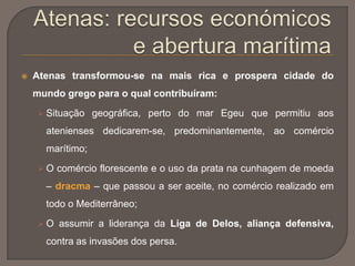  Atenas transformou-se na mais rica e prospera cidade do
mundo grego para o qual contribuíram:
 Situação geográfica, perto do mar Egeu que permitiu aos
atenienses dedicarem-se, predominantemente, ao comércio
marítimo;
 O comércio florescente e o uso da prata na cunhagem de moeda
– dracma – que passou a ser aceite, no comércio realizado em
todo o Mediterrâneo;
 O assumir a liderança da Liga de Delos, aliança defensiva,
contra as invasões dos persa.
 