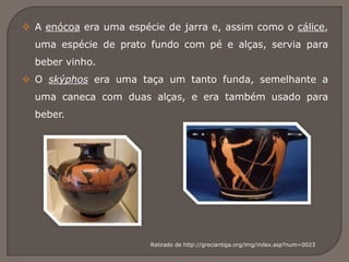  A enócoa era uma espécie de jarra e, assim como o cálice,
uma espécie de prato fundo com pé e alças, servia para
beber vinho.
 O skýphos era uma taça um tanto funda, semelhante a
uma caneca com duas alças, e era também usado para
beber.
Retirado de http://greciantiga.org/img/index.asp?num=0023
 