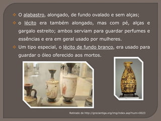  O alabastro, alongado, de fundo ovalado e sem alças;
 o lécito era também alongado, mas com pé, alças e
gargalo estreito; ambos serviam para guardar perfumes e
essências e era em geral usado por mulheres.
 Um tipo especial, o lécito de fundo branco, era usado para
guardar o óleo oferecido aos mortos.
Retirado de http://greciantiga.org/img/index.asp?num=0023
 