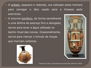  O aríbalo, pequeno e redondo, era utilizado pelos homens
para carregar o óleo usado para a limpeza após
exercícios.
 O enorme lutróforo, de forma semelhante
a uma ânfora de pescoço fino e alongado,
servia para levar a água utilizada no
banho ritual das noivas. Ocasionalmente,
servia para marcar o túmulo de moças
que morriam solteiras.
Retirado de http://greciantiga.org/img/index.asp?num=0023
 