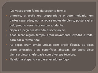 Os vasos eram feitos da seguinte forma:
• primeiro, a argila era preparada e o pote moldado, em
partes separadas, numa roda simples de oleiro, posta a girar
pelo próprio ceramista ou um ajudante.
• Depois a peça era deixada a secar ao ar.
• Após secar algum tempo, eram novamente levadas à roda,
para dar a forma final.
• As peças eram então unidas com argila líquida, as alças
eram colocadas e as superfícies alisadas. Só dpois disso
vinha a pintura, efetuada com diversas técnicas.
• Na última etapa, o vaso era levado ao fogo.
 