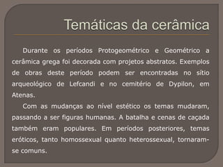 Durante os períodos Protogeométrico e Geométrico a
cerâmica grega foi decorada com projetos abstratos. Exemplos
de obras deste período podem ser encontradas no sítio
arqueológico de Lefcandi e no cemitério de Dypilon, em
Atenas.
Com as mudanças ao nível estético os temas mudaram,
passando a ser figuras humanas. A batalha e cenas de caçada
também eram populares. Em períodos posteriores, temas
eróticos, tanto homossexual quanto heterossexual, tornaram-
se comuns.
 