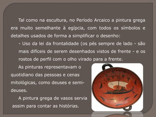 Tal como na escultura, no Período Arcaico a pintura grega
era muito semelhante à egípcia, com todos os símbolos e
detalhes usados de forma a simplificar o desenho:
- Uso da lei da frontalidade (os pés sempre de lado - são
mais difíceis de serem desenhados vistos de frente - e os
rostos de perfil com o olho virado para a frente.
As pinturas representavam o
quotidiano das pessoas e cenas
mitológicas, como deuses e semi-
deuses.
A pintura grega de vasos servia
assim para contar as histórias.
 
