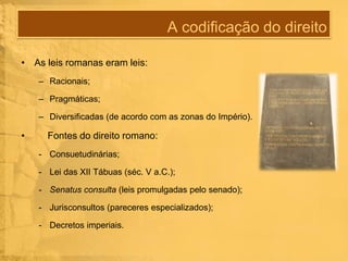 A codificação do direito
• As leis romanas eram leis:
– Racionais;
– Pragmáticas;
– Diversificadas (de acordo com as zonas do Império).

•

Fontes do direito romano:
- Consuetudinárias;
- Lei das XII Tábuas (séc. V a.C.);
- Senatus consulta (leis promulgadas pelo senado);

- Jurisconsultos (pareceres especializados);
- Decretos imperiais.

 
