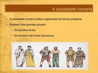 A sociedade romana
• A sociedade romana estava organizada de forma complexa.
• Existiam dois grandes grupos:

- Os homens livres;
- Os homens não livres (escravos).

 