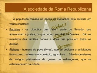 A sociedade da Roma Republicana
A população romana na época da República está dividida em
vários escalões:

• Patrícios - os cidadãos que fazem parte do Senado, que
administram a justiça, os que podem ser eleitos cônsules… São os
membros das famílias nobres e ricas que possuem todos os
direitos.
• Plebeus - homens do povo (livres), que se dedicam a actividades
livres como o artesanato, comércio, agricultura… São descendentes
de antigos prisioneiros de guerra ou estrangeiros, que se
estabeleceram na cidade.

 