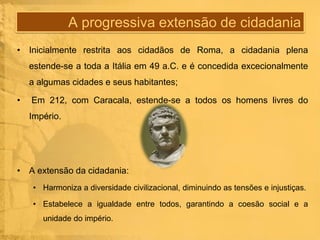 A progressiva extensão de cidadania
• Inicialmente restrita aos cidadãos de Roma, a cidadania plena
estende-se a toda a Itália em 49 a.C. e é concedida excecionalmente
a algumas cidades e seus habitantes;

•

Em 212, com Caracala, estende-se a todos os homens livres do
Império.

• A extensão da cidadania:
• Harmoniza a diversidade civilizacional, diminuindo as tensões e injustiças.
• Estabelece a igualdade entre todos, garantindo a coesão social e a
unidade do império.

 