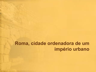 Roma, cidade ordenadora de um
império urbano

 