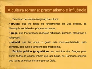 A cultura romana: pragmatismo e influência
Processo de síntese (original) da cultura :

• etrusca, que lhe legou os fundamentos da vida urbana, da
hierarquia social e das primeiras crenças;
• grega, que lhe forneceu modelos artísticos, literários, filosóficos e
religiosos;
• oriental, que lhe incutiu o gosto pela monumentalidade, pelo
conforto, pelo luxo e também pelo misticismo.
Espírito prático (pragmático): ao contrário dos Gregos para

quem todas as coisas tinham que ser belas, os Romanos sentiam
que todas as coisas tinham que ser úteis.

 