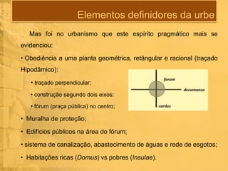 Elementos definidores da urbe
Mas foi no urbanismo que este espírito pragmático mais se
evidenciou:

• Obediência a uma planta geométrica, retângular e racional (traçado
Hipodâmico):
• traçado perpendicular;
• construção segundo dois eixos:
• fórum (praça pública) no centro;

• Muralha de proteção;
• Edifícios públicos na área do fórum;
• sistema de canalização, abastecimento de águas e rede de esgotos;
• Habitações ricas (Domus) vs pobres (Insulae).

 
