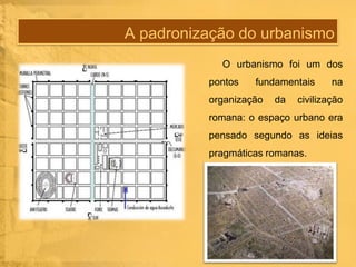 A padronização do urbanismo
O urbanismo foi um dos
pontos

fundamentais

organização

da

na

civilização

romana: o espaço urbano era
pensado segundo as ideias

pragmáticas romanas.

 