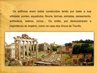 Os edifícios eram todos construídos tendo por base a sua
utilidade: pontes, aquedutos, fóruns, termas, estradas, saneamento,
anfiteatros, teatros, circos… Ou então, por demonstrarem a
importância do Império, como no caso dos Arcos de Triunfo.

 
