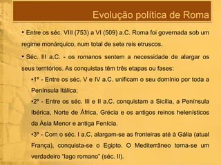 Evolução política de Roma
• Entre os séc. VIII (753) a VI (509) a.C. Roma foi governada sob um
regime monárquico, num total de sete reis etruscos.

• Séc. III a.C. - os romanos sentem a necessidade de alargar os
seus territórios. As conquistas têm três etapas ou fases:
•1º - Entre os séc. V e IV a.C. unificam o seu domínio por toda a
Península Itálica;
•2º - Entre os séc. III e II a.C. conquistam a Sicília, a Península
Ibérica, Norte de África, Grécia e os antigos reinos helenísticos

da Ásia Menor e antiga Fenícia.
•3º - Com o séc. I a.C. alargam-se as fronteiras até à Gália (atual
França), conquista-se o Egipto. O Mediterrâneo torna-se um
verdadeiro “lago romano” (séc. II).

 