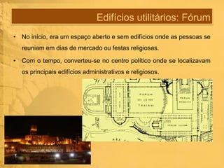 Edifícios utilitários: Fórum
• No início, era um espaço aberto e sem edifícios onde as pessoas se
reuniam em dias de mercado ou festas religiosas.
• Com o tempo, converteu-se no centro político onde se localizavam
os principais edifícios administrativos e religiosos.

 