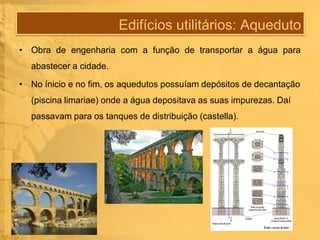 Edifícios utilitários: Aqueduto
• Obra de engenharia com a função de transportar a água para
abastecer a cidade.
• No ínicio e no fim, os aquedutos possuíam depósitos de decantação

(piscina limariae) onde a água depositava as suas impurezas. Daí
passavam para os tanques de distribuição (castella).

 