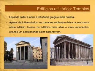 Edifícios utilitários: Templos
• Local de culto, é onde a influência grega é mais notória.
• Apesar de influenciados, os romanos souberam deixar a sua marca
neste edifício: tornam os edifícios mais altos e mais imponentes,
criando um podium onde estes assentavam.

 