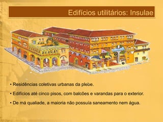Edifícios utilitários: Insulae

• Residências coletivas urbanas da plebe.
• Edifícios até cinco pisos, com balcões e varandas para o exterior.
• De má qualiade, a maioria não possuía saneamento nem água.

 