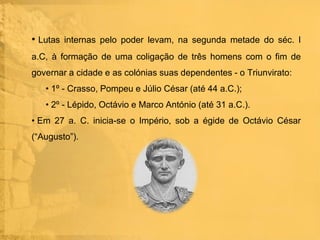 • Lutas internas pelo poder levam, na segunda metade do séc. I
a.C, à formação de uma coligação de três homens com o fim de
governar a cidade e as colónias suas dependentes - o Triunvirato:
• 1º - Crasso, Pompeu e Júlio César (até 44 a.C.);
• 2º - Lépido, Octávio e Marco António (até 31 a.C.).
• Em 27 a. C. inicia-se o Império, sob a égide de Octávio César
(“Augusto”).

 