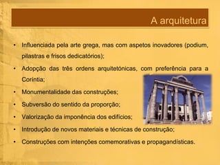 A arquitetura
• Influenciada pela arte grega, mas com aspetos inovadores (podium,
pilastras e frisos dedicatórios);
• Adopção das três ordens arquitetónicas, com preferência para a
Coríntia;
• Monumentalidade das construções;
• Subversão do sentido da proporção;
• Valorização da imponência dos edifícios;
• Introdução de novos materiais e técnicas de construção;
• Construções com intenções comemorativas e propagandísticas.

 