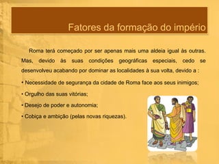 Fatores da formação do império
Roma terá começado por ser apenas mais uma aldeia igual às outras.
Mas,

devido

às

suas

condições

geográficas

especiais,

cedo

desenvolveu acabando por dominar as localidades à sua volta, devido a :

• Necessidade de segurança da cidade de Roma face aos seus inimigos;
• Orgulho das suas vitórias;
• Desejo de poder e autonomia;
• Cobiça e ambição (pelas novas riquezas).

se

 