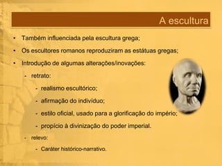 A escultura
• Também influenciada pela escultura grega;
• Os escultores romanos reproduziram as estátuas gregas;
• Introdução de algumas alterações/inovações:
- retrato:
- realismo escultórico;
- afirmação do indivíduo;
- estilo oficial, usado para a glorificação do império;
- propício à divinização do poder imperial.
- relevo:
- Caráter histórico-narrativo.

 