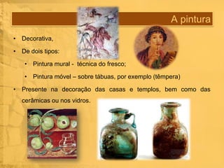 A pintura
• Decorativa,
• De dois tipos:
• Pintura mural - técnica do fresco;
• Pintura móvel – sobre tábuas, por exemplo (têmpera)
• Presente na decoração das casas e templos, bem como das
cerâmicas ou nos vidros.

 