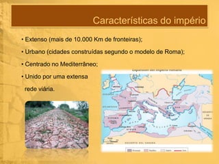 Características do império
• Extenso (mais de 10.000 Km de fronteiras);
• Urbano (cidades construídas segundo o modelo de Roma);
• Centrado no Mediterrâneo;
• Unido por uma extensa
rede viária.

 