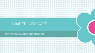 O IMPÉRIO DO CAFÉ
PROFESSORA: GIRLANE SANTOS
 