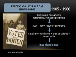 RENOVAÇÃO CULTURAL E DAS
         MENTALIDADES                           1905 - 1960
                                Século XIX: pensamento
                            racionalista, otimista e positivista


                           1905 – 1960: guerra + sofrimento


                       Ceticismo + relativismo + crise de valores +
                                       contestação


                                   Inconformismos

Movimento sufragista
 