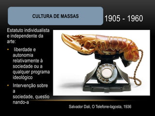 CULTURA DE MASSAS
                                                1905 - 1960
Estatuto individualista
e independente da
arte:
•    liberdade e
    autonomia
    relativamente à
    sociedade ou a
    qualquer programa
    ideológico
• Intervenção sobre
  a
  sociedade, questio
  nando-a
                          Salvador Dali, O Telefone-lagosta, 1936
 