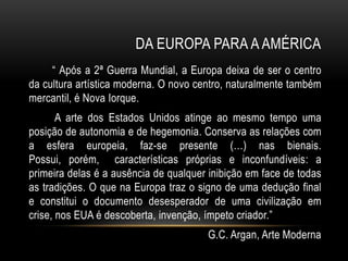 DA EUROPA PARA A AMÉRICA
     “ Após a 2ª Guerra Mundial, a Europa deixa de ser o centro
da cultura artística moderna. O novo centro, naturalmente também
mercantil, é Nova Iorque.
       A arte dos Estados Unidos atinge ao mesmo tempo uma
posição de autonomia e de hegemonia. Conserva as relações com
a esfera europeia, faz-se presente (…) nas bienais.
Possui, porém, características próprias e inconfundíveis: a
primeira delas é a ausência de qualquer inibição em face de todas
as tradições. O que na Europa traz o signo de uma dedução final
e constitui o documento desesperador de uma civilização em
crise, nos EUA é descoberta, invenção, ímpeto criador.”
                                       G.C. Argan, Arte Moderna
 