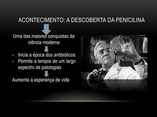 ACONTECIMENTO: A DESCOBERTA DA PENICILINA

Uma das maiores conquistas da
      ciência moderna

- Inicia a época dos antibióticos
- Permite a terapia de um largo
  espectro de patologias

Aumenta a esperança de vida
 