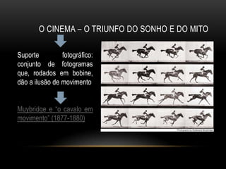 O CINEMA – O TRIUNFO DO SONHO E DO MITO

Suporte         fotográfico:
conjunto de fotogramas
que, rodados em bobine,
dão a ilusão de movimento


Muybridge e “o cavalo em
movimento” (1877-1880)
 