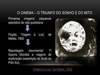 O CINEMA – O TRIUNFO DO SONHO E DO MITO
Primeiras imagens: pequenos
episódios da vida quotidiana


Ficção: “Viagem à Lua”, de
Méliès, 1902


Reportagem     documental:     1ª
Guerra Mundial e viagens de
exploração (expedição de Scott ao
Pólo Sul)

                  “Viagem à Lua”, de Méliès, 1902
 
