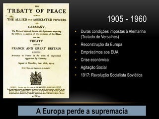 1905 - 1960
           • Duras condições impostas à Alemanha
             (Tratado de Versalhes)
           • Reconstrução da Europa
           • Empréstimos aos EUA
           • Crise económica
           • Agitação Social
           • 1917: Revolução Socialista Soviética




A Europa perde a supremacia
 